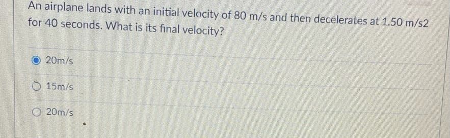 An airplane lands with an initial velocity of 80 m/s and then decelerates at 1.50 m/s2
for 40 seconds. What is its final velocity?
20m/s
O 15m/s
O 20m/s
