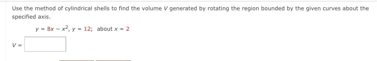 Use the method of cylindrical shells to find the volume V generated by rotating the region bounded by the given curves about the
specified axis.
y = 8x – x2, y = 12; about x = 2
V =
