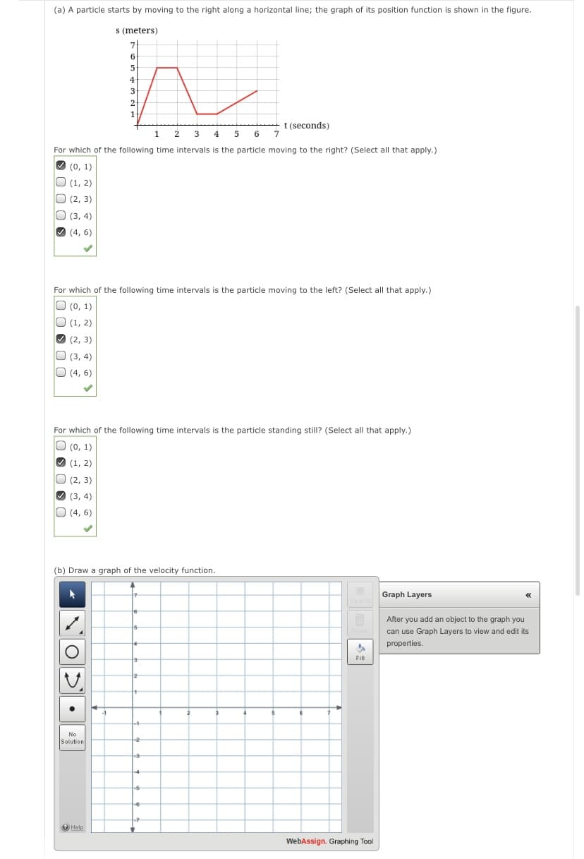 (a) A particle starts by moving to the right along a horizontal line; the graph of its position function is shown in the figure.
s (meters)
3
t(seconds)
1.
3
4
For which of the following time intervals is the particle moving to the right? (Select all that apply.)
V (0, 1)
(1, 2)
O (2, 3)
(3, 4)
(4, 6)
For which of the following time intervals is the particle moving to the left? (Select all that apply.)
(0, 1)
O (1, 2)
V (2, 3)
O (3, 4)
O (4, 6)
For which of the following time intervals is the particle standing still? (Select all that apply.)
O (0, 1)
O (1, 2)
O (2, 3)
O (3, 4)
O (4, 6)
(b) Draw a graph of the velocity function.
Graph Layers
After you add an object to the graph you
can use Graph Layers to view and edit its
properties.
Fill
No
Solution
O Help
WebAssign. Graphing Tool
