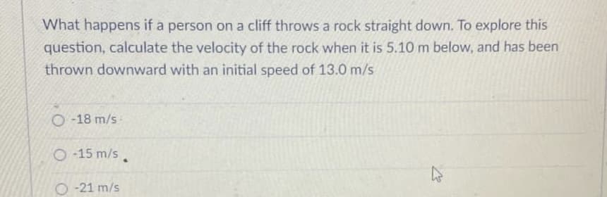 What happens if a person on a cliff throws a rock straight down. To explore this
question, calculate the velocity of the rock when it is 5.10 m below, and has been
thrown downward with an initial speed of 13.0 m/s
O -18 m/s
2 15 m/s
O -21 m/s
