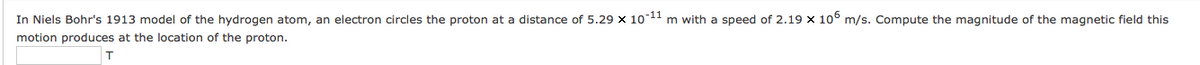 In Niels Bohr's 1913 model of the hydrogen atom, an electron circles the proton at a distance of 5.29 x 1011 m with a speed of 2.19 x 10° m/s. Compute the magnitude of the magnetic field this
motion produces at the location of the proton.
T
