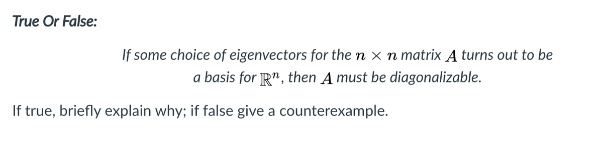 True Or False:
If some choice of eigenvectors for the n x n matrix A turns out to be
a basis for R", then A must be diagonalizable.
If true, briefly explain why; if false give a counterexample.
