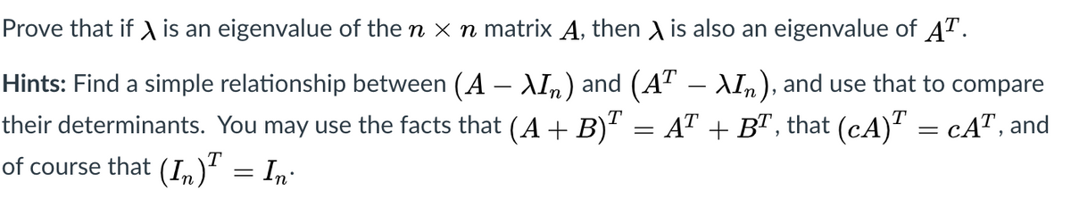 Prove that if A is an eigenvalue of the n x n matrix A, then A is also an eigenvalue of AT.
Hints: Find a simple relationship between (A – AIn) and (AT – AIn), and use that to compare
their determinants. You may use the facts that (A + B) = AT + BT , that (cA)" = cAT, and
of course that (In)' = In:
