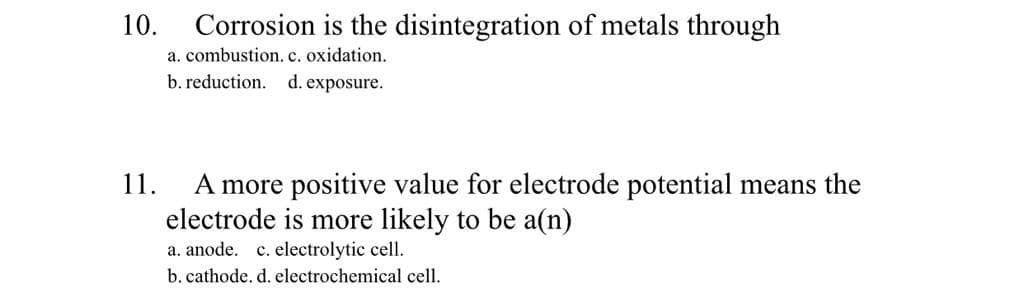 10.
Corrosion is the disintegration of metals through
a. combustion. c. oxidation.
b. reduction. d. exposure.
A more positive value for electrode potential means the
electrode is more likely to be a(n)
a. anode. c. electrolytic cell.
11.
b. cathode. d. electrochemical cell.
