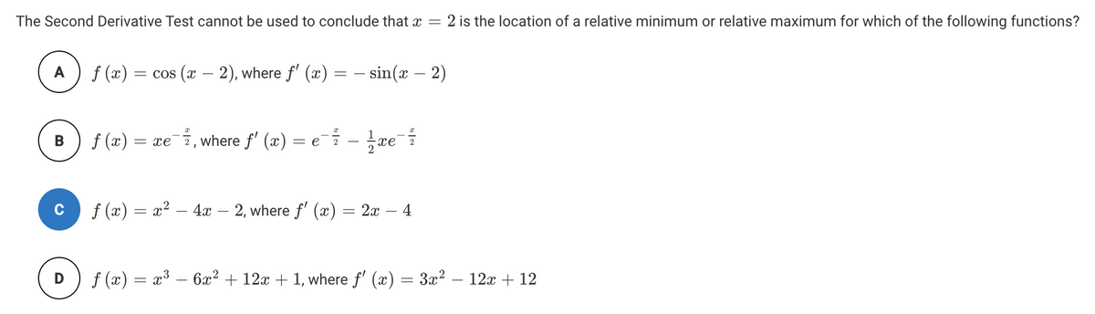 The Second Derivative Test cannot be used to conclude that x =
2 is the location of a relative minimum or relative maximum for which of the following functions?
A
f (æ)
= cos (x – 2), where f' (x) = – sin(x – 2)
-
f (x)
2, where f' (x) = ei -
B
= xe
xe
f (x) = x² – 4x – 2, where f' (x) = 2x – 4
D
f (x) = x³ – 6x² + 12x + 1, where f' (x) = 3x² – 12x + 12
