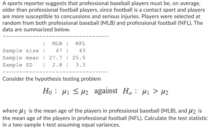 A sports reporter suggests that professional baseball players must be, on average,
older than professional football players, since football is a contact sport and players
are more susceptible to concussions and serious injuries. Players were selected at
random from both professional baseball (MLB) and professional football (NFL). The
data are summarized below.
|
MLB |
NFL
Sample size |
Sample mean | 27.7 | 25.5
47 |
43
Sample SD
|
2.8 |
3.3
Consider the hypothesis testing problem
Ho : µi < u2 against Ha : p1 > µ2
Hi s HZ against
На:
where u1 is the mean age of the players in professional baseball (MLB), and u2 is
the mean age of the players in professional football (NFL). Calculate the test statistic
in a two-sample t-test assuming equal variances.
