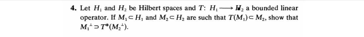 4. Let H, and H2 be Hilbert spaces and T: H →H, a bounded linear
operator. If M¡cH¸ and M,c H2 are such that T(M,)c M2, show that
M,+> T*(M;*).
