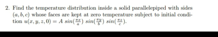2. Find the temperature distribution inside a solid parallelepiped with sides
(a, b, c) whose faces are kept at zero temperature subject to initial condi-
tion u(x, y, z, 0) = A sin() sin(7) sin().
