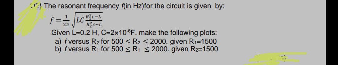 } The resonant frequency f(in Hz)for the circuit is given by:
f =- LC Ric-L
Given L=0.2 H, C=2×106F. make the following plots:
a) fversus R2 for 500 < R2 < 2000. given R1=1500
b) fversus R1 for 500 < Ri < 2000. given R2=1500
1
R c-L
