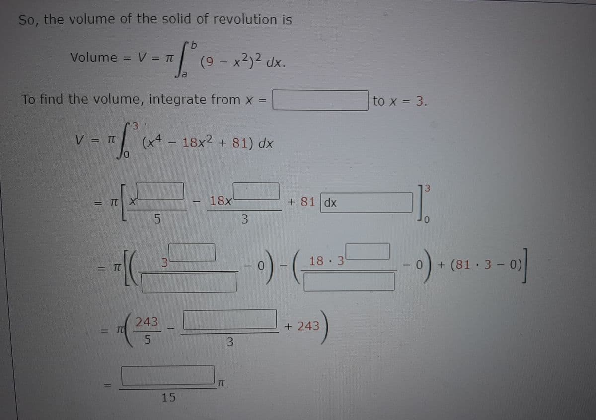So, the volume of the solid of revolution is
b.
Volume = V = Tt
(9 x2)2 dx.
Ja
To find the volume, integrate from x =
to x = 3.
V = Tt
(x4- 18x2 + 81) dx
13
= TT X
18x
+ 81 dx
%3D
5
18 3
+ (81·3- 0)
243
TT
+243
TT
15
3.
3.

