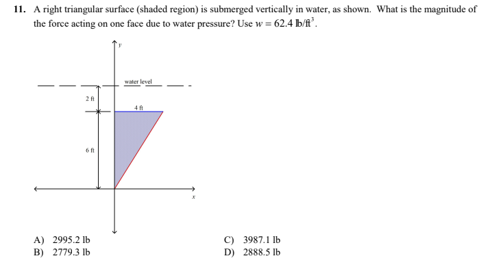 11. A right triangular surface (shaded region) is submerged vertically in water, as shown. What is the magnitude of
the force acting on one face due to water pressure? Use w = 62.4 b/ft³.
water level
2 ft
4 ft
6 ft
A) 2995.2 lb
B) 2779.3 lb
C) 3987.1 lb
D) 2888.5 lb
