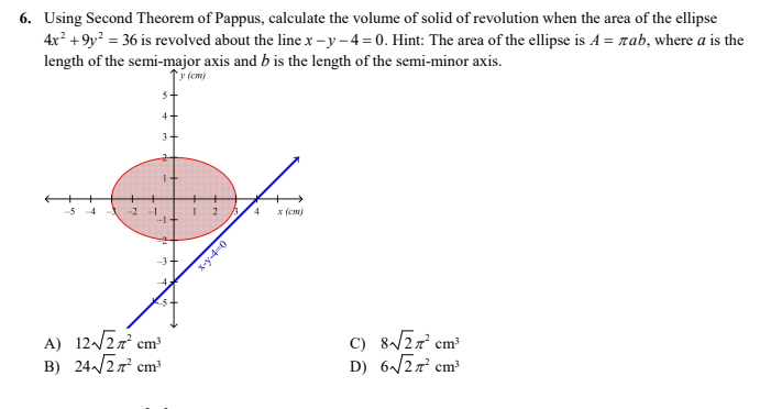 6. Using Second Theorem of Pappus, calculate the volume of solid of revolution when the area of the ellipse
4x? +9y? = 36 is revolved about the line x - y – 4 = 0. Hint: The area of the ellipse is A = rab, where a is the
length of the semi-major axis and b is the length of the semi-minor axis.
y (cm)
4
3
5 4
-2
4
* (cm)
A) 12/27 cm³
B) 24/27 cm
C) 8/27 cm
D) 6/27 cm
