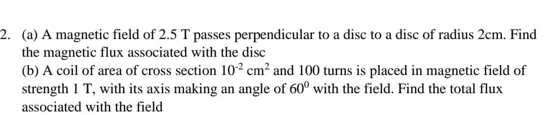 2. (a) A magnetic field of 2.5 T passes perpendicular to a disc to a disc of radius 2cm. Find
the magnetic flux associated with the disc
(b) A coil of area of cross section 10² cm² and 100 turns is placed in magnetic field of
strength 1 T, with its axis making an angle of 60º with the field. Find the total flux
associated with the field
