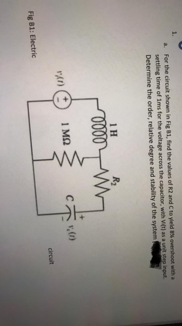 1.
For the circuit shown in Fig B1, find the values of R2 and C to yield 8% overshoot with a
settling time of 1ms for the voltage across the capacitor, with Vi(t) as a unit step input.
Determine the order, relative degree and stability of the system
a.
1 H
R2
1 MQ
circuit
Fig B1: Electric
