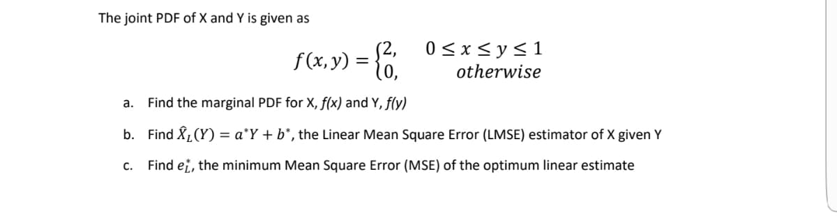 The joint PDF of X and Y is given as
0<x<y<1
f(x, y) = }6
otherwise
a. Find the marginal PDF for X, f(x) and Y, f(y)
b. Find Å,(Y) = a*Y + b*, the Linear Mean Square Error (LMSE) estimator of X given Y
С.
Find ei, the minimum Mean Square Error (MSE) of the optimum linear estimate
