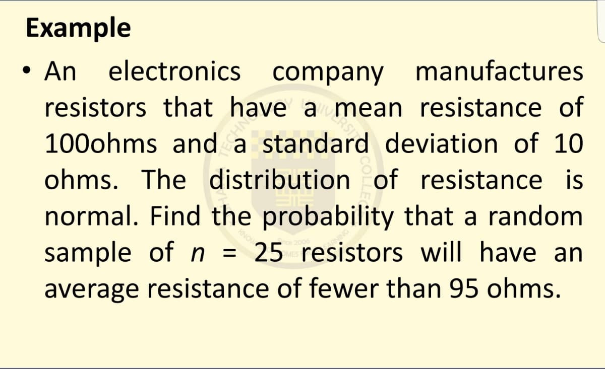 Example
electronics
company manufactures
• An
resistors that have a mean resistance of
RSIT
100ohms and a standard deviation of 10
ohms. The distribution of resistance is
normal. Find the probability that a random
sample of n = 25 resistors will have an
average resistance of fewer than 95 ohms.
