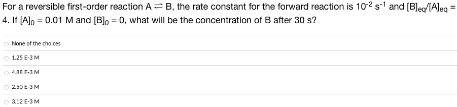 For a reversible first-order reaction AB, the rate constant for the forward reaction is 10-2 s-1 and [B]eq/[A]eq
4. If [A]o = 0.01 M and [B] = 0, what will be the concentration of B after 30 s?
None of the choices
O 1.25 E-3 M
4.88 E-3 M
O 2.50 E-3 M
3.12 E-3 M
=