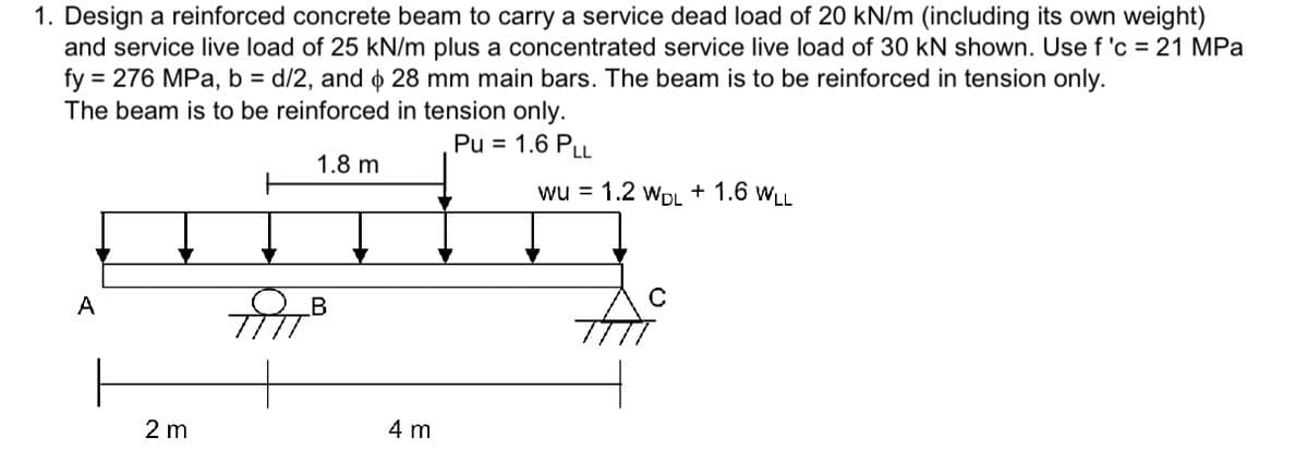 1. Design a reinforced concrete beam to carry a service dead load of 20 kN/m (including its own weight)
and service live load of 25 kN/m plus a concentrated service live load of 30 kN shown. Use f 'c = 21 MPa
fy = 276 MPa, b = d/2, and 28 mm main bars. The beam is to be reinforced in tension only.
$
The beam is to be reinforced in tension only.
Pu = 1.6 PLL
1.8 m
A
2 m
B
4 m
wu = 1.2 WDL + 1.6 WLL
C
thi