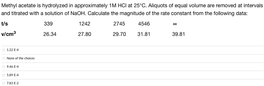 Methyl acetate is hydrolyzed in approximately 1M HCI at 25°C. Aliquots of equal volume are removed at intervals
and titrated with a solution of NaOH. Calculate the magnitude of the rate constant from the following data:
t/s
339
2745
4546
v/cm³
26.34
29.70
31.81
1.22 E-4
O None of the choices
9.46 E-4
O 5.89 E-4
O 7.83 E-2
1242
27.80
39.81