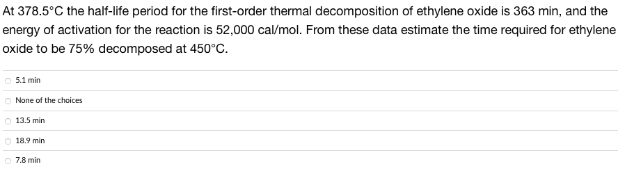 At 378.5°C the half-life period for the first-order thermal decomposition of ethylene oxide is 363 min, and the
energy of activation for the reaction is 52,000 cal/mol. From these data estimate the time required for ethylene
oxide to be 75% decomposed at 450°C.
5.1 min
None of the choices
13.5 min
18.9 min
7.8 min