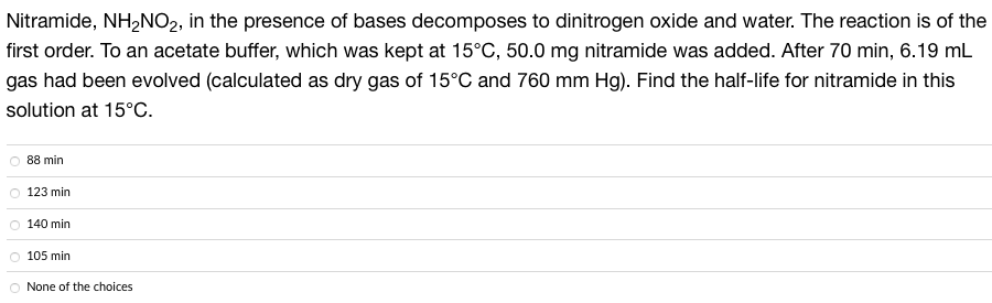 Nitramide, NH₂NO2, in the presence of bases decomposes to dinitrogen oxide and water. The reaction is of the
first order. To an acetate buffer, which was kept at 15°C, 50.0 mg nitramide was added. After 70 min, 6.19 mL
gas had been evolved (calculated as dry gas of 15°C and 760 mm Hg). Find the half-life for nitramide in this
solution at 15°C.
88 min
123 min
140 min
O 105 min
O None of the choices