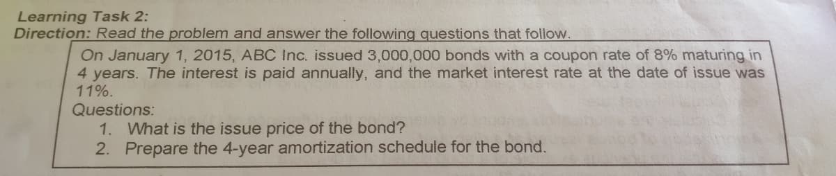 Learning Task 2:
Direction: Read the problem and answer the following questions that follow.
On January 1, 2015, ABC Inc. issued 3,000,000 bonds with a coupon rate of 8% maturing in
4 years. The interest is paid annually, and the market interest rate at the date of issue was
11%.
Questions:
1. What is the issue price of the bond?
2. Prepare the 4-year amortization schedule for the bond.
