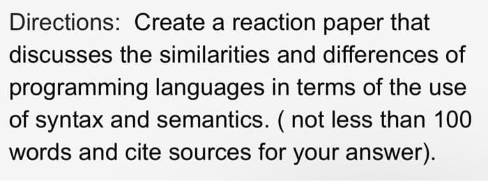 Directions: Create a reaction paper that
discusses the similarities and differences of
programming languages in terms of the use
of syntax and semantics. ( not less than 100
words and cite sources for your answer).
