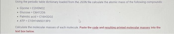 Using the periodic table dictionary loaded from the JSON file calculate the atomic mass of the following compounds:
Glycine = C2H5NO2
• Glucose = C6H1206
Palmitic acid = C16H3202
• ATP = C10H16N5013P3
Calculate the molecular masses of each molecule. Paste the code and resulting printed molecular masses into the
text box below.
