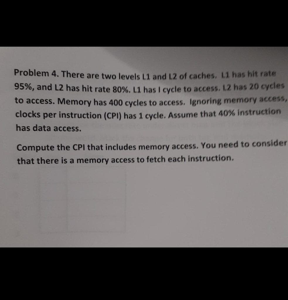 Problem 4. There are two levels L1 and L2 of caches. L1 has hit rate
95%, and L2 has hit rate 80%. L1 has I cycle to access. L2 has 20 cycles
to access. Memory has 400 cycles to access. Ignoring memory access
clocks per instruction (CPI) has 1 cycle. Assume that 40% instruction
has data access.
Compute the CPI that includes memory access. You need to consider
that there is a memory access to fetch each instruction.
