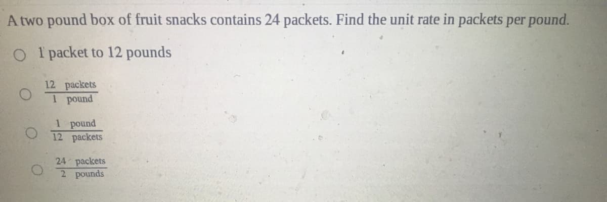 A two pound box of fruit snacks contains 24 packets. Find the unit rate in packets per pound.
O I packet to 12 pounds
12 packets
1 pound
1 pound
12 packets
24 packets
2 pounds
