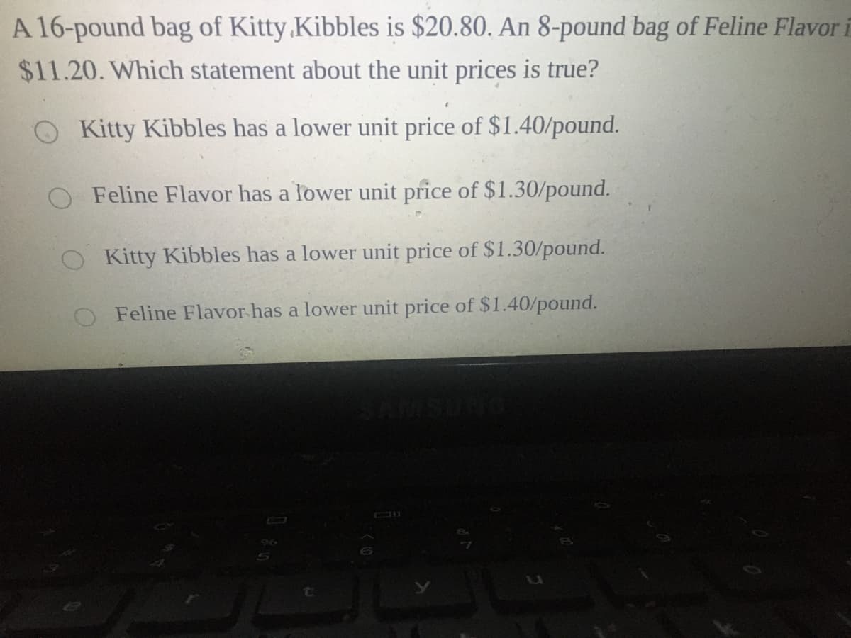 A 16-pound bag of Kitty.Kibbles is $20.80. An 8-pound bag of Feline Flavori
$11.20. Which statement about the unit prices is true?
O Kitty Kibbles has a lower unit price of $1.40/pound.
O Feline Flavor has a lower unit price of $1.30/pound.
Kitty Kibbles has a lower unit price of $1.30/pound.
Feline Flavor has a lower unit price of $1.40/pound.
96
to
