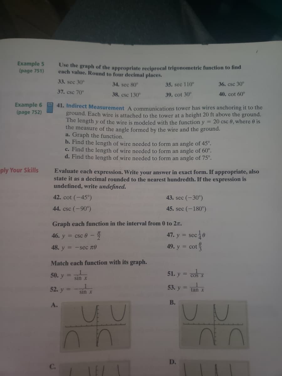 Example 5
(page 751)
Use the graph of the appropriate reciprocal trigonometric function to find
each value. Round to four decimal places.
33. sec 30°
34. sec 80°
35. sec 110°
36. csc 30°
37. csc 70°
38. csc 130°
39. cot 30°
40. cot 60°
Example 6
(page 752)
41. Indirect Measurement A communications tower has wires anchoring it to the
ground. Each wire is attached to the tower at a height 20 ft above the ground.
The length y of the wire is modeled with the function y = 20 csc 0, where 0 is
the measure of the angle formed by the wire and the ground.
a. Graph the function.
b. Find the length of wire needed to form an angle of 45°.
c. Find the length of wire needed to form an angle of 60°.
d. Find the length of wire needed to form an angle of 75°.
ply Your Skills
Evaluate each expression. Write your answer in exact form. If appropriate, also
state it as a decimal rounded to the nearest hundredth. If the expression is
undefined, write undefined.
42. cot (-45°)
43. sec (-30°)
44. csc (-90°)
45. sec (-180°)
Graph each function in the interval from 0 to 2r.
46. y = csc 0-5
47. y = sec 0
48. y = -sec TO
49. y = cot
g
Match each function with its graph.
50. y =
51. y = cos X
%3D
COS
sin x
52. y =
53. y =
tan x
sin x
В.
А.
UN
D.
