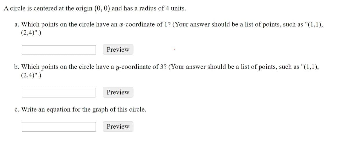 A circle is centered at the origin (0, 0) and has a radius of 4 units.
a. Which points on the circle have an x-coordinate of 1? (Your answer should be a list of points, such as "(1,1),
(2,4)".)
Preview
b. Which points on the circle have a y-coordinate of 3? (Your answer should be a list of points, such as "(1,1),
(2,4)".)
Preview
c. Write an equation for the graph of this circle.
Preview
