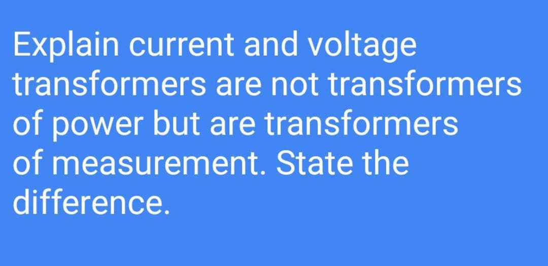 Explain current and voltage
transformers are not transformers
of power but are transformers
of measurement. State the
difference.
