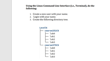 Using the Linux Command Line Interface (i.e, Terminal), do the
following
1. Create a new user with your name.
2. Login with your name.
3. Create the following directory tree.
Levele
course251cs
labo
Labi
lab2
lab3
course375CS
labo
labl
lab2
lab3
