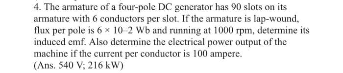 4. The armature of a four-pole DC generator has 90 slots on its
armature with 6 conductors per slot. If the armature is lap-wound,
flux per pole is 6 × 10-2 Wb and running at 1000 rpm, determine its
induced emf. Also determine the electrical power output of the
machine if the current per conductor is 100 ampere.
(Ans. 540 V; 216 kW)