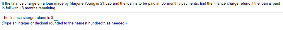 If the finance charge on a loan made by Marjorie Young is $1,525 and the loan is to be paid in 36 monthly payments, find the finance charge refund if the loan is paid
in full with 18 months remaining.
The finance charge refund is S
(Type an integer or decimal rounded to the nearest hundredth as needed.)
