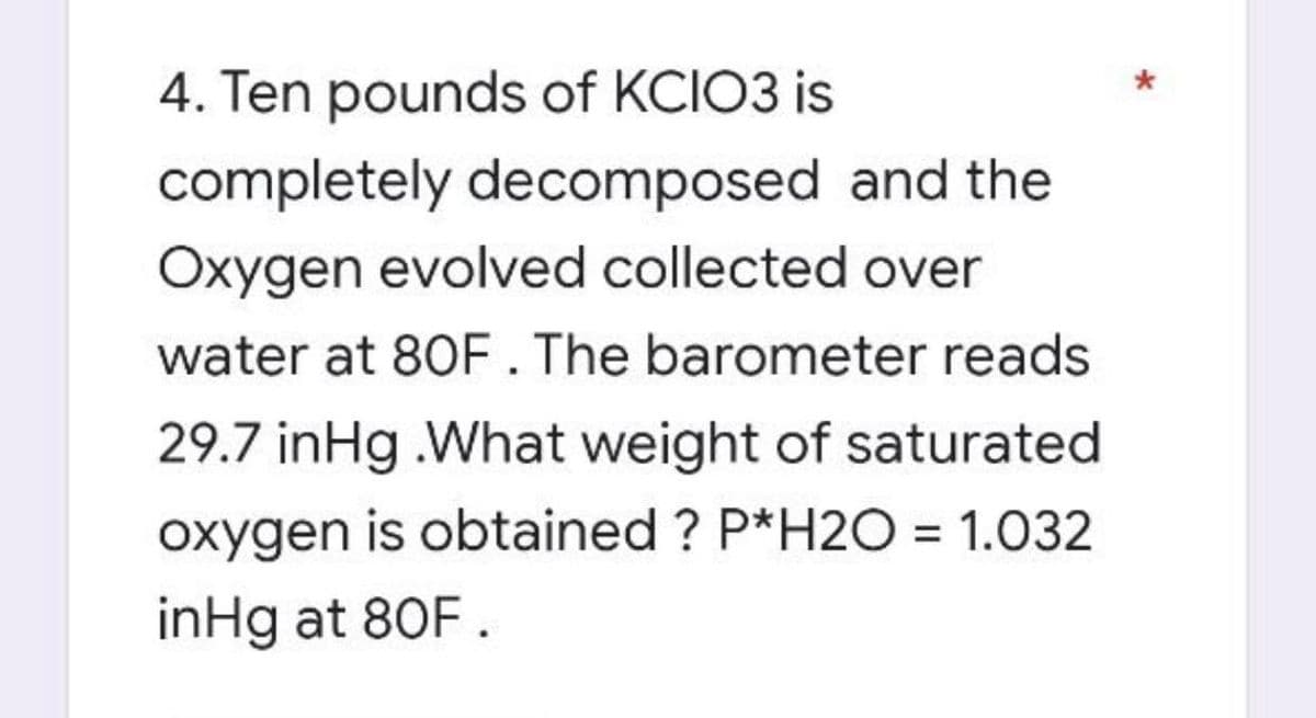 4. Ten pounds of KCIO3 is
completely decomposed and the
Oxygen evolved collected over
water at 80F. The barometer reads
29.7 inHg.What weight of saturated
oxygen is obtained ? P*H2O0 = 1.032
inHg at 80F.