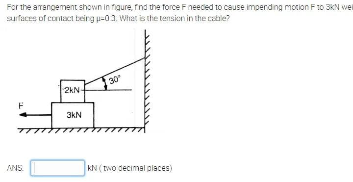 For the arrangement shown in figure, find the force F needed to cause impending motion F to 3kN wei
surfaces of contact being u=0.3. What is the tension in the cable?
30°
2kN-
F
3kN
ANS: ||
kN ( two decimal places)
