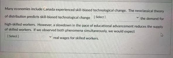 Many economies include Canada experienced skill-biased technological change. The neoclassical theory
of distribution predicts skill-biased technological change (Select]
the demand for
high-skilled workers. However, a slowdown in the pace of educational advancement reduces the supply
of skilled workers. If we observed both phenomena simultaneously, we would expect
[ Select]
real wages for skilled workers.
