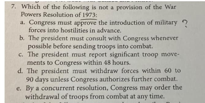 7. Which of the following is not a provision of the War
Powers Resolution of 1973:
a. Congress must approve the introduction of military ?
forces into hostilities in advance.
b. The president must consult with Congress whenever
possible before sending troops into combat.
c. The president must report significant troop move-
ments to Congress within 48 hours.
d. The president must withdraw forces within 60 to
90 days unless Congress authorizes further combat.
e. By a concurrent resolution, Congress may order the
withdrawal of troops from combat at any time.
