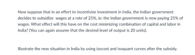 Now suppose that in an effort to incentivize investment in India, the Indian government
decides to subsidize wages at a rate of 25%, ie: the Indian government is now paying 25% of
wages. What effect will this have on the cost minimizing combination of capital and labor in
India? (You can again assume that the desired level of output is 20 units).
Illustrate the new situation in India by using isocost and isoquant curves after the subsidy.
