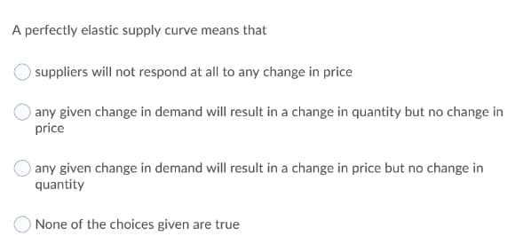 A perfectly elastic supply curve means that
suppliers will not respond at all to any change in price
) any given change in demand will result in a change in quantity but no change in
price
) any given change in demand will result in a change in price but no change in
quantity
None of the choices given are true
