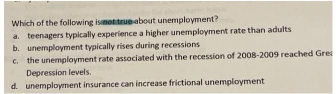 Which of the following isinot true about unemployment?
a. teenagers typically experience a higher unemployment rate than adults
b. unemployment typically rises during recessions
c. the unemployment rate associated with the recession of 2008-2009 reached Grea
Depression levels.
d. unemployment insurance can increase frictional unemployment

