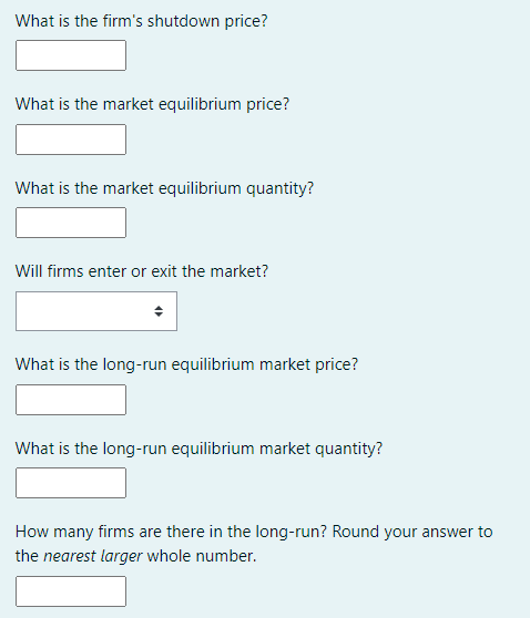 What is the firm's shutdown price?
What is the market equilibrium price?
What is the market equilibrium quantity?
Will firms enter or exit the market?
What is the long-run equilibrium market price?
What is the long-run equilibrium market quantity?
How many firms are there in the long-run? Round your answer to
the nearest larger whole number.
