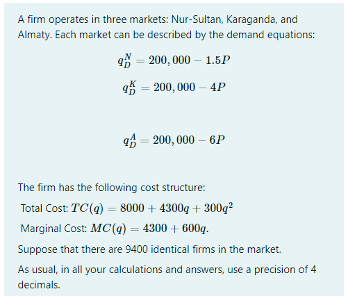 A firm operates in three markets: Nur-Sultan, Karaganda, and
Almaty. Each market can be described by the demand equations:
q = 200, 000 – 1.5P
q = 200, 000 – 4P
qf = 200, 000 – 6P
%3|
The firm has the following cost structure:
Total Cost: TC(q) = 8000 + 4300q + 300q²
Marginal Cost: MC(q) = 4300 + 600q.
Suppose that there are 9400 identical firms in the market.
As usual, in all your calculations and answers, use a precision of 4
decimals.
