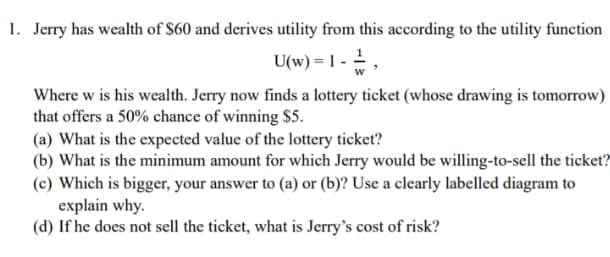 1. Jerry has wealth of $60 and derives utility from this according to the utility function
U(w) = 1 - -,
Where w is his wealth. Jerry now finds a lottery ticket (whose drawing is tomorrow)
that offers a 50% chance of winning $5.
(a) What is the expected value of the lottery ticket?
(b) What is the minimum amount for which Jerry would be willing-to-sell the ticket?
(c) Which is bigger, your answer to (a) or (b)? Use a clearly labelled diagram to
explain why.
(d) If he does not sell the ticket, what is Jerry's cost of risk?
