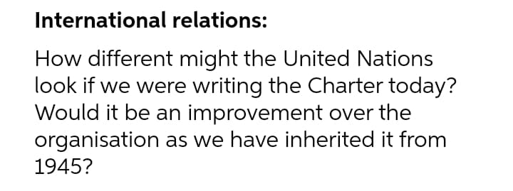 International relations:
How different might the United Nations
look if we were writing the Charter today?
Would it be an improvement over the
organisation as we have inherited it from
1945?
