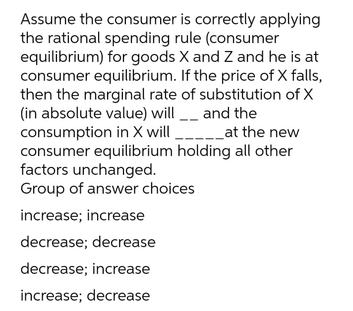 Assume the consumer is correctly applying
the rational spending rule (consumer
equilibrium) for goods X and Z and he is at
consumer equilibrium. If the price of X falls,
then the marginal rate of substitution of X
(in absolute value) will _ and the
consumption in X will
consumer equilibrium holding all other
factors unchanged.
Group of answer choices
-__at the new
increase; increase
decrease; decrease
decrease; increase
increase; decrease
