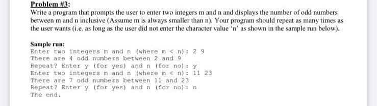 Problem #3:
Write a program that prompts the user to enter two integers m and n and displays the number of odd numbers
between m and n inclusive (Assume m is always smaller than n). Your program should repeat as many times as
the user wants (i.e. as long as the user did not enter the character value 'n' as shown in the sample run below).
Sample run:
Enter two integers m and n (where m < n) : 2 9
There are 4 odd numbers between 2 and 9
Repeat? Enter y (for yes) and n (for no) : y
Enter two integers m and n (where m < n): 11 23
There are 7 odd numbers between 11 and 23
Repeat? Enter y (for yes) and n (for no): n
The end.
